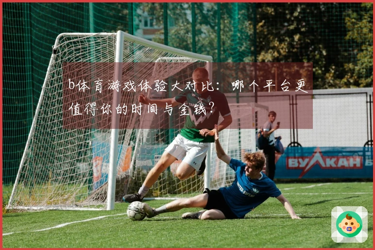 b体育游戏体验大对比：哪个平台更值得你的时间与金钱？